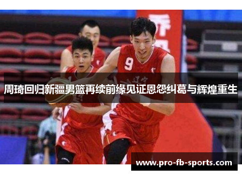 周琦回归新疆男篮再续前缘见证恩怨纠葛与辉煌重生 周琦回归新疆男篮再续前缘见证恩怨纠葛与辉煌重生